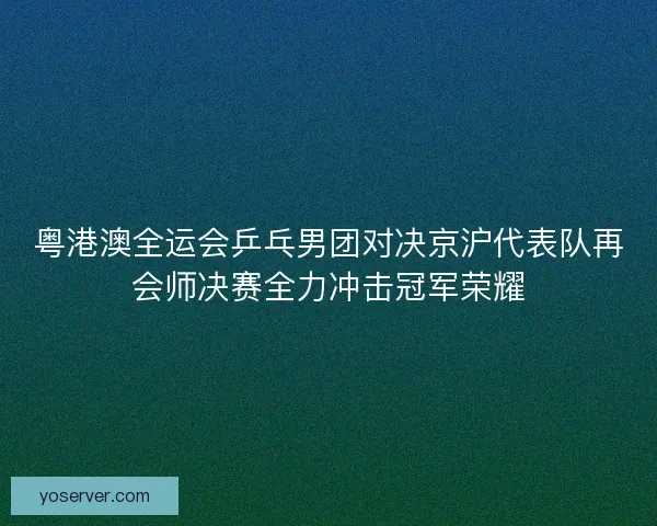 粤港澳全运会乒乓男团对决京沪代表队再会师决赛全力冲击冠军荣耀