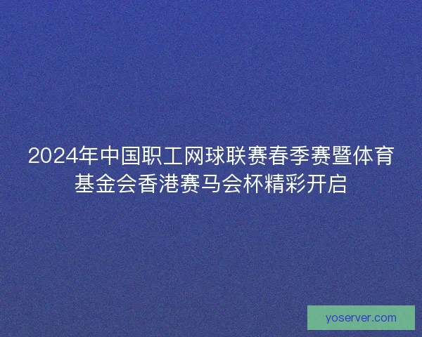 2024年中国职工网球联赛春季赛暨体育基金会香港赛马会杯精彩开启